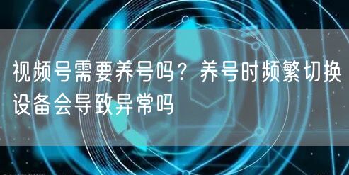视频号需要养号吗？养号时频繁切换设备会导致异常吗