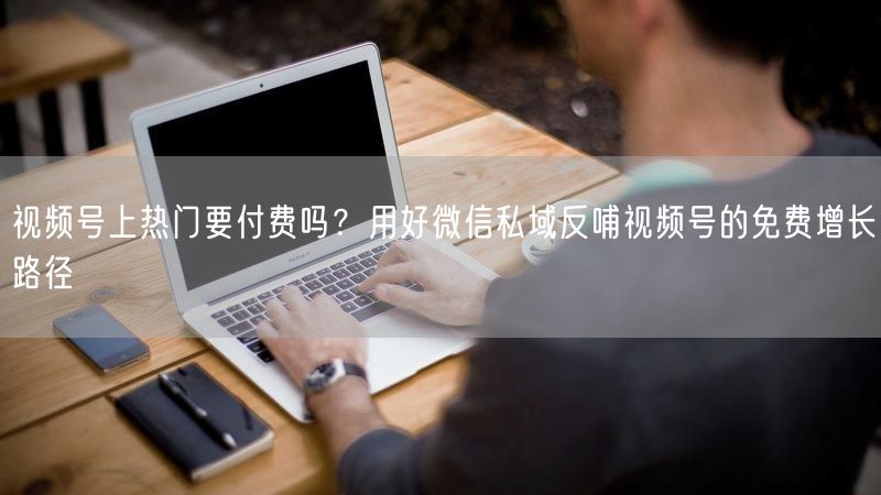视频号上热门要付费吗？用好微信私域反哺视频号的免费增长路径