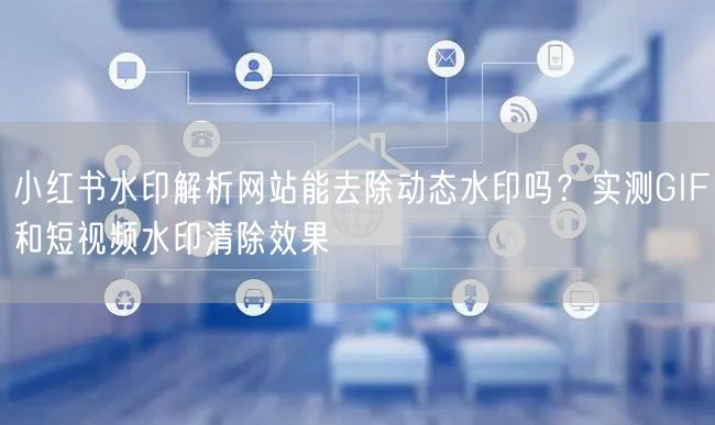 小红书水印解析网站能去除动态水印吗？实测GIF和短视频水印清除效果
