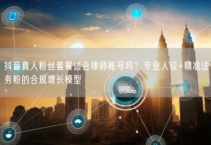 抖音真人粉丝套餐适合律师账号吗？专业人设+精准法务粉的合规增长模型
