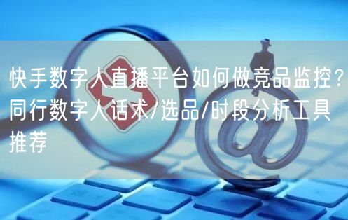 快手数字人直播平台如何做竞品监控？同行数字人话术/选品/时段分析工具推荐