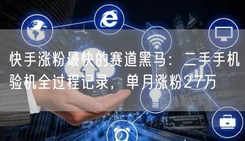 快手涨粉最快的赛道黑马：二手手机验机全过程记录，单月涨粉27万