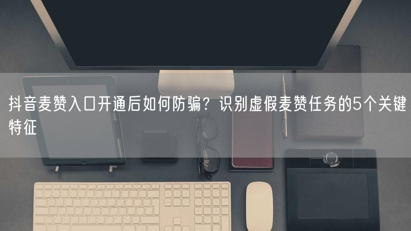 抖音麦赞入口开通后如何防骗？识别虚假麦赞任务的5个关键特征