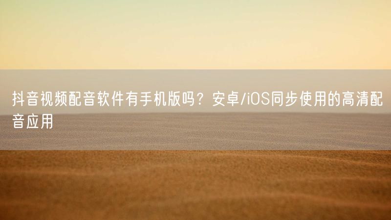 抖音视频配音软件有手机版吗？安卓/iOS同步使用的高清配音应用
