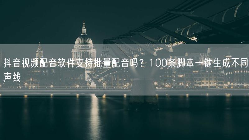 抖音视频配音软件支持批量配音吗？100条脚本一键生成不同声线