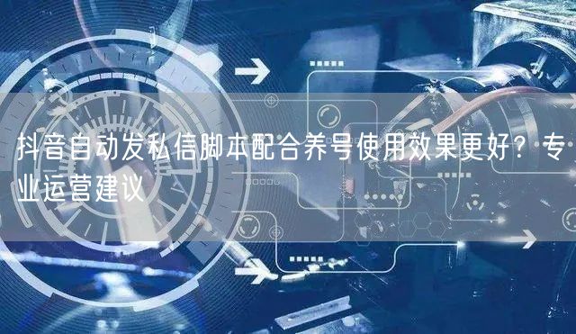 抖音自动发私信脚本配合养号使用效果更好？专业运营建议