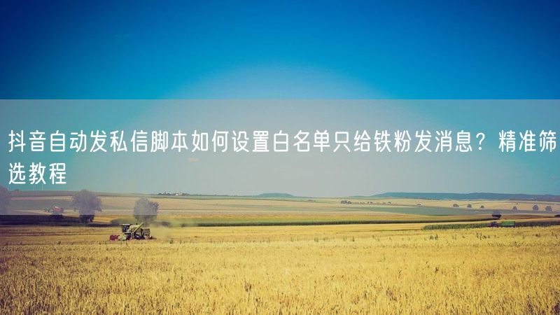 抖音自动发私信脚本如何设置白名单只给铁粉发消息？精准筛选教程