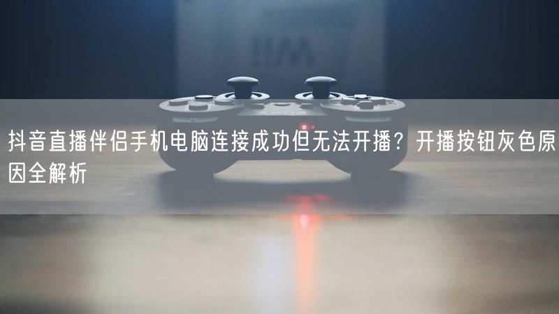抖音直播伴侣手机电脑连接成功但无法开播？开播按钮灰色原因全解析