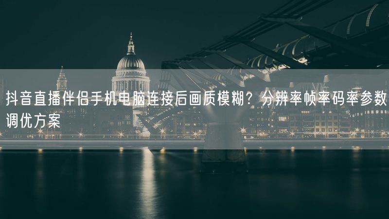 抖音直播伴侣手机电脑连接后画质模糊？分辨率帧率码率参数调优方案