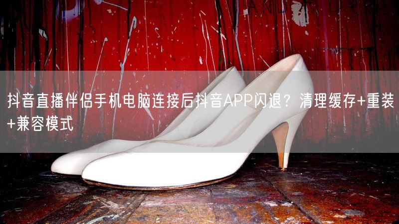抖音直播伴侣手机电脑连接后抖音APP闪退？清理缓存+重装+兼容模式