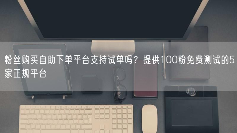 粉丝购买自助下单平台支持试单吗？提供100粉免费测试的5家正规平台