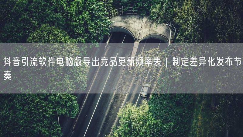 抖音引流软件电脑版导出竞品更新频率表｜制定差异化发布节奏