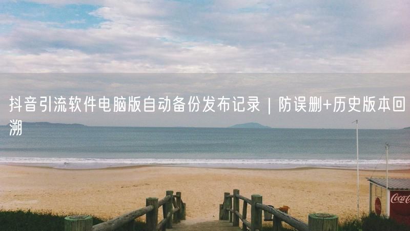 抖音引流软件电脑版自动备份发布记录｜防误删+历史版本回溯