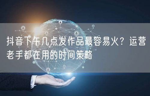 抖音下午几点发作品最容易火？运营老手都在用的时间策略
