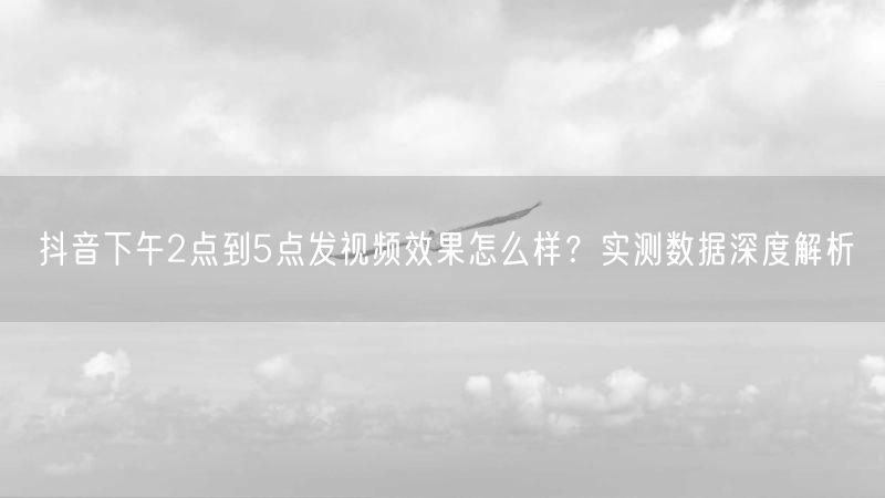 抖音下午2点到5点发视频效果怎么样？实测数据深度解析