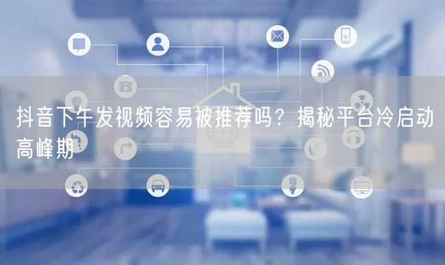 抖音下午发视频容易被推荐吗？揭秘平台冷启动高峰期
