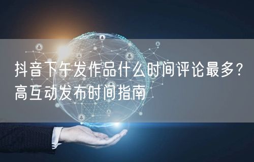 抖音下午发作品什么时间评论最多？高互动发布时间指南