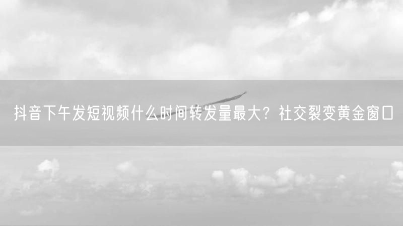 抖音下午发短视频什么时间转发量最大？社交裂变黄金窗口