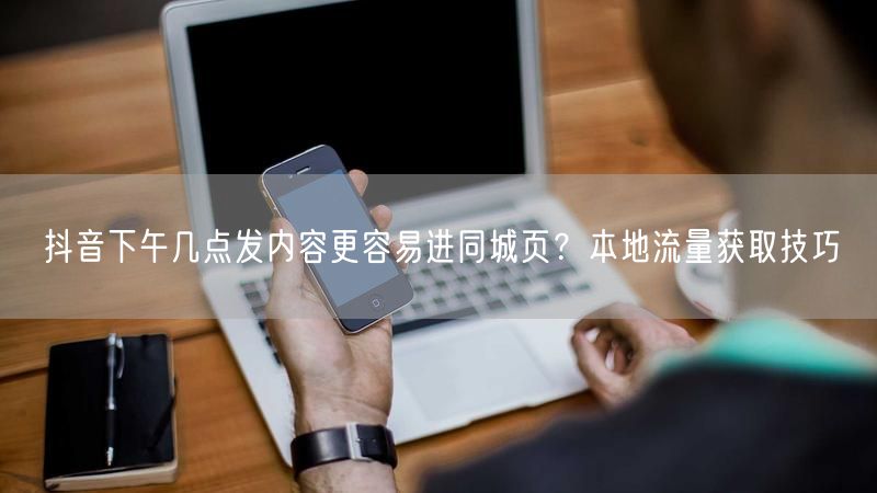 抖音下午几点发内容更容易进同城页？本地流量获取技巧