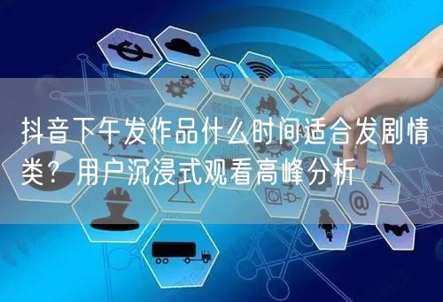 抖音下午发作品什么时间适合发剧情类？用户沉浸式观看高峰分析