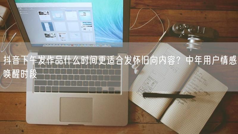 抖音下午发作品什么时间更适合发怀旧向内容？中年用户情感唤醒时段