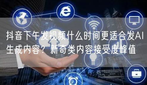 抖音下午发视频什么时间更适合发AI生成内容？新奇类内容接受度峰值