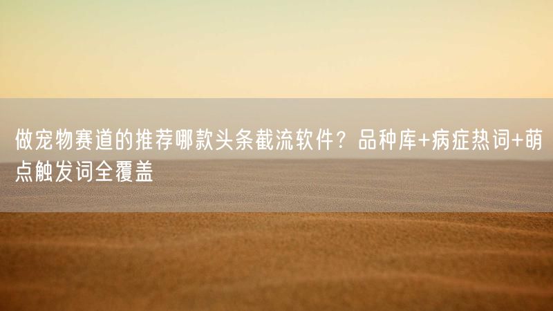 做宠物赛道的推荐哪款头条截流软件？品种库+病症热词+萌点触发词全覆盖