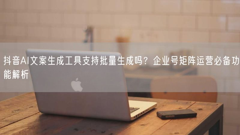 抖音AI文案生成工具支持批量生成吗？企业号矩阵运营必备功能解析