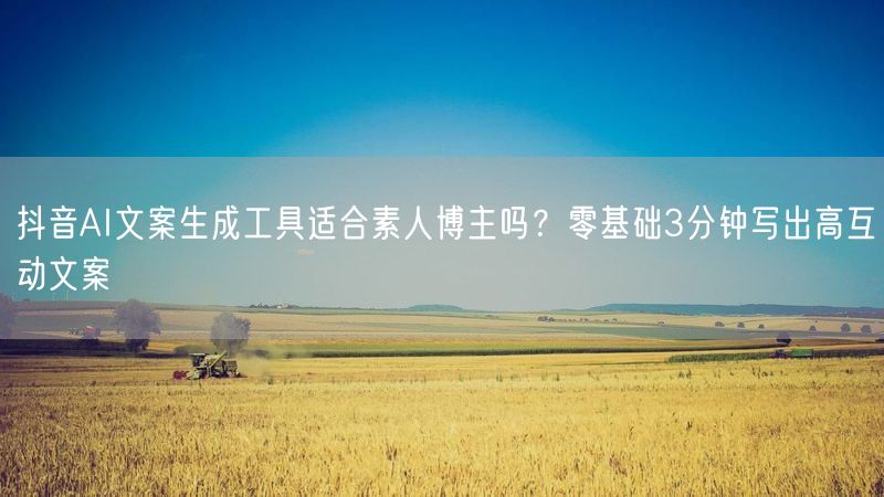 抖音AI文案生成工具适合素人博主吗？零基础3分钟写出高互动文案