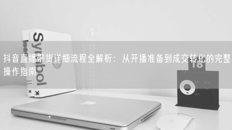 抖音直播带货详细流程全解析：从开播准备到成交转化的完整操作指南