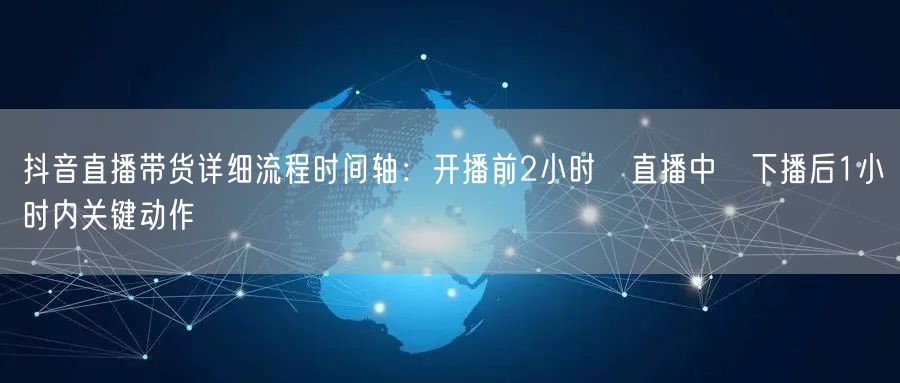 抖音直播带货详细流程时间轴：开播前2小时→直播中→下播后1小时内关键动作