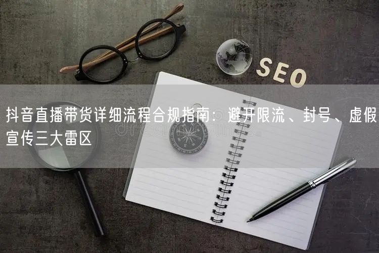 抖音直播带货详细流程合规指南：避开限流、封号、虚假宣传三大雷区