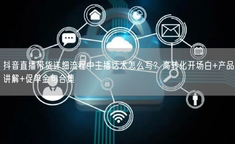 抖音直播带货详细流程中主播话术怎么写？高转化开场白+产品讲解+促单金句合集