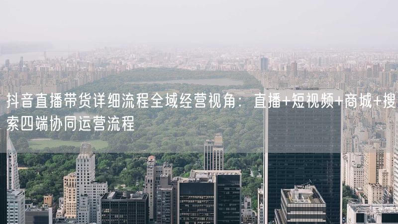 抖音直播带货详细流程全域经营视角：直播+短视频+商城+搜索四端协同运营流程