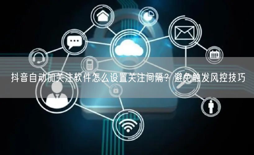 抖音自动加关注软件怎么设置关注间隔？避免触发风控技巧
