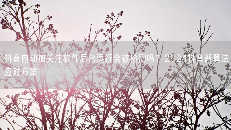 抖音自动加关注软件后台运行会被检测吗？2024抖音新算法应对方案