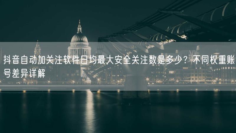 抖音自动加关注软件日均最大安全关注数是多少？不同权重账号差异详解