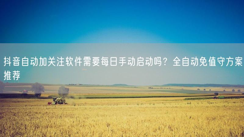 抖音自动加关注软件需要每日手动启动吗？全自动免值守方案推荐