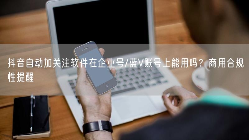 抖音自动加关注软件在企业号/蓝V账号上能用吗？商用合规性提醒