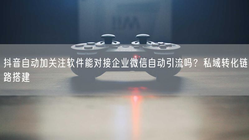 抖音自动加关注软件能对接企业微信自动引流吗？私域转化链路搭建