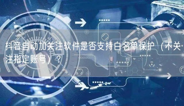 抖音自动加关注软件是否支持白名单保护（不关注指定账号）？