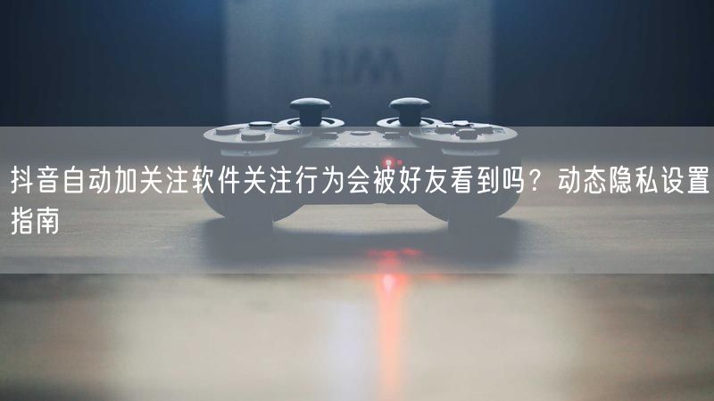 抖音自动加关注软件关注行为会被好友看到吗？动态隐私设置指南