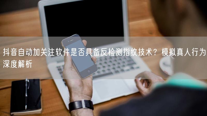 抖音自动加关注软件是否具备反检测指纹技术？模拟真人行为深度解析
