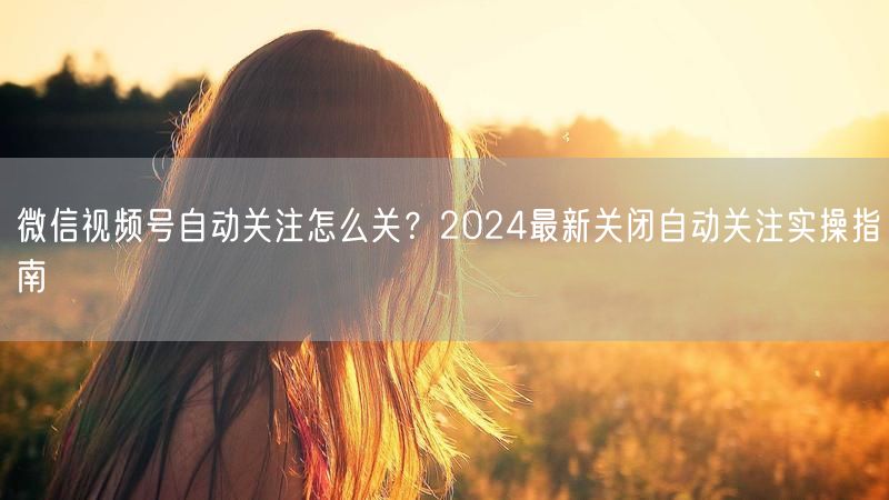 微信视频号自动关注怎么关？2024最新关闭自动关注实操指南