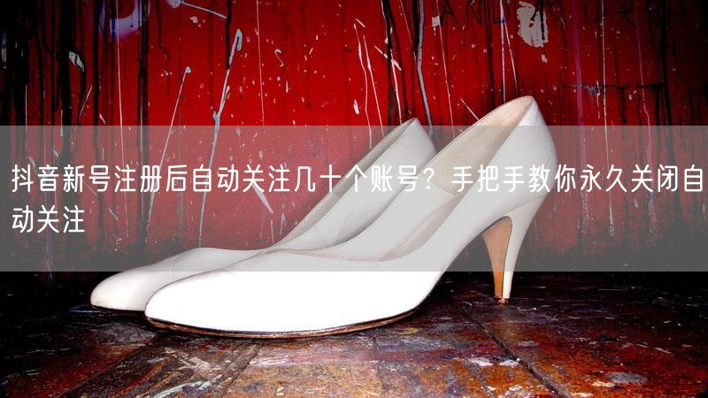 抖音新号注册后自动关注几十个账号？手把手教你永久关闭自动关注