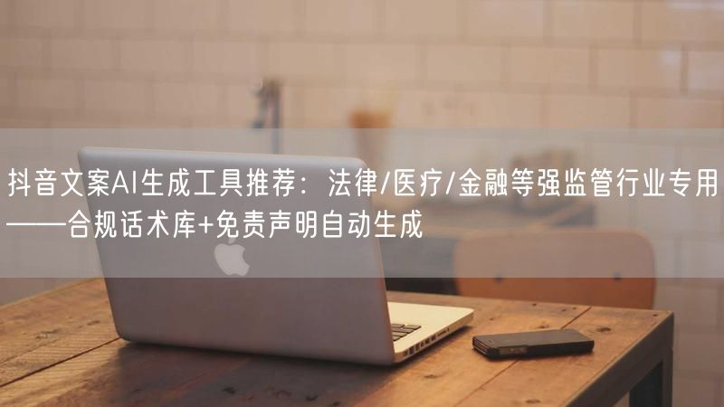 抖音文案AI生成工具推荐：法律/医疗/金融等强监管行业专用——合规话术库+免责声明自动生成