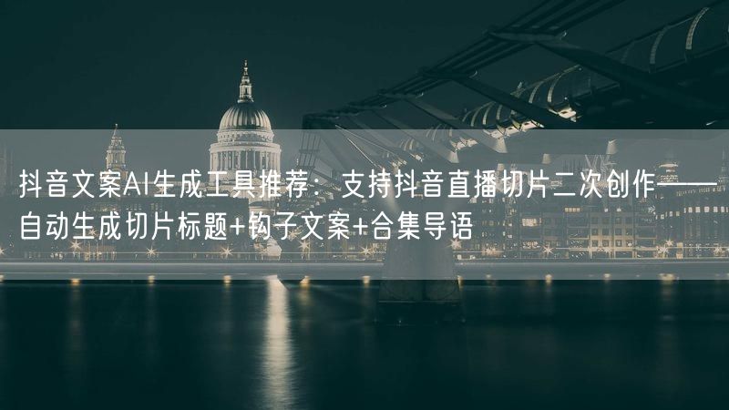 抖音文案AI生成工具推荐：支持抖音直播切片二次创作——自动生成切片标题+钩子文案+合集导语