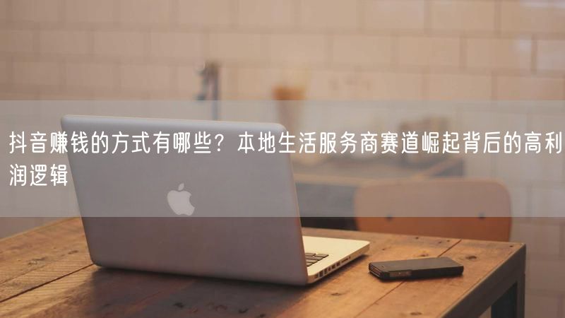 抖音赚钱的方式有哪些？本地生活服务商赛道崛起背后的高利润逻辑
