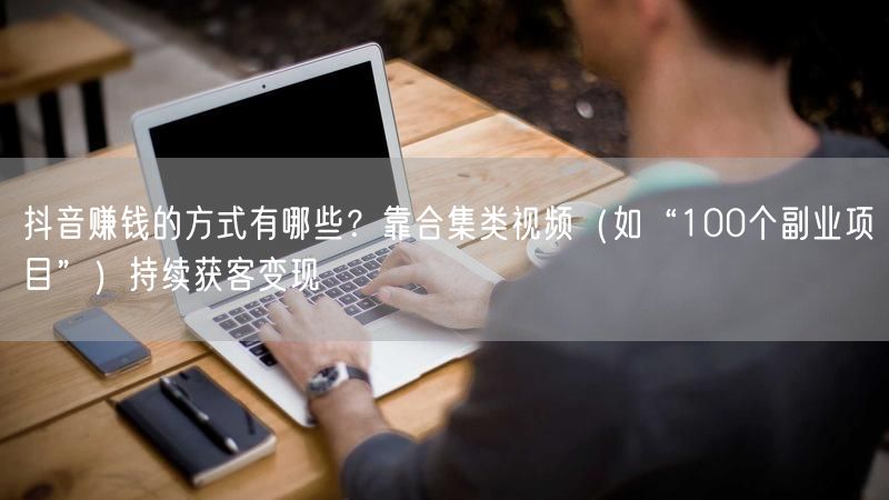 抖音赚钱的方式有哪些？靠合集类视频（如“100个副业项目”）持续获客变现
