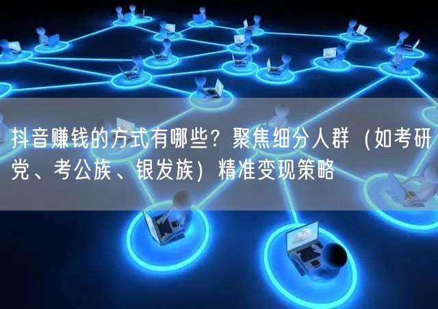 抖音赚钱的方式有哪些？聚焦细分人群（如考研党、考公族、银发族）精准变现策略